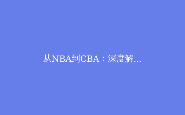 从NBA到CBA：深度解析现代篮球战术体系的全球化演变与本土化实践 - 4
