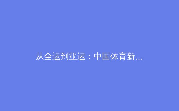 从全运到亚运：中国体育新周期的战略布局与人才储备深度解析 - 4