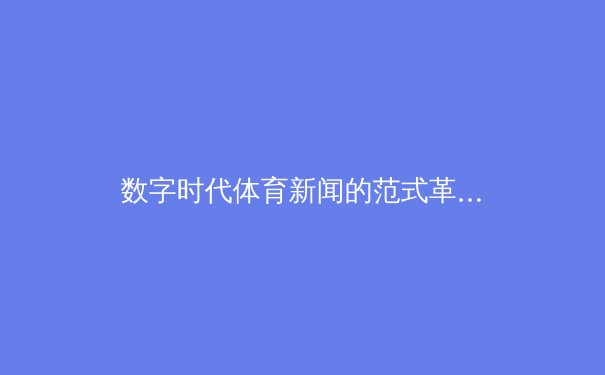 数字时代体育新闻的范式革命：从信息播报到沉浸式叙事 - 3