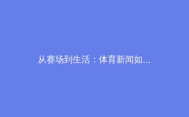 从赛场到生活：体育新闻如何塑造我们的精神世界与集体记忆 - 3