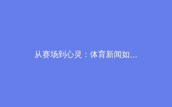 从赛场到心灵：体育新闻如何塑造我们的集体记忆与民族认同 - 2